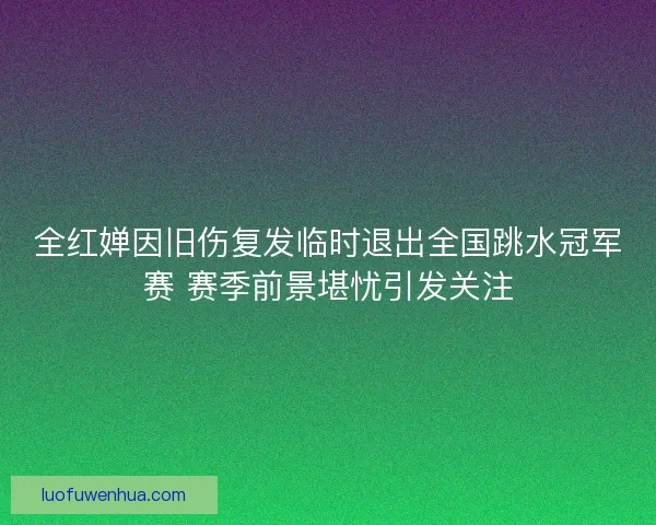 全红婵因旧伤复发临时退出全国跳水冠军赛 赛季前景堪忧引发关注