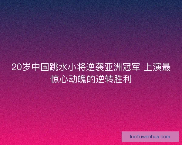 20岁中国跳水小将逆袭亚洲冠军 上演最惊心动魄的逆转胜利