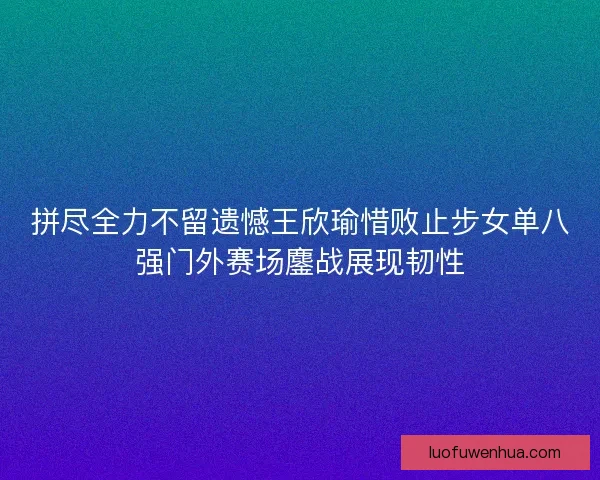 拼尽全力不留遗憾王欣瑜惜败止步女单八强门外赛场鏖战展现韧性