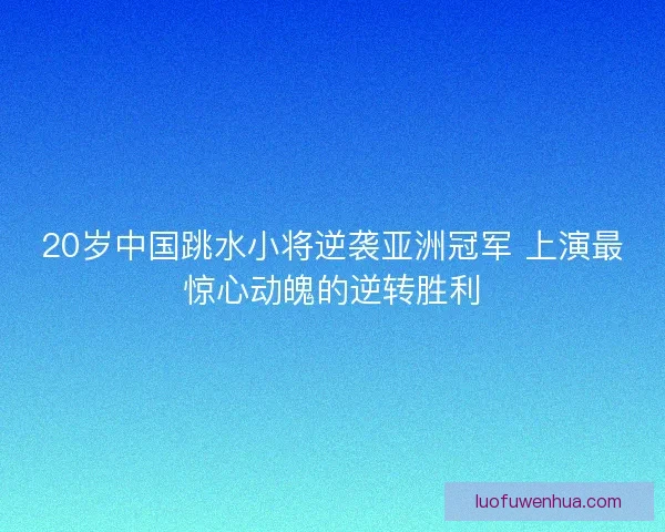 20岁中国跳水小将逆袭亚洲冠军 上演最惊心动魄的逆转胜利
